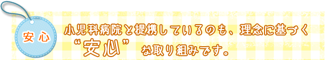安心　小児科病院と提携しているのも、理念に基づく"安心"な取り組みです